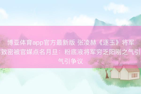 博亚体育app官方最新版 张凌赫《逐玉》将军妆容致密被官媒点名月旦：粉底液将军穷乏阳刚之气引争议