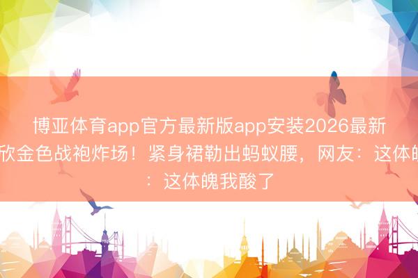 博亚体育app官方最新版app安装2026最新版 虞书欣金色战袍炸场！紧身裙勒出蚂蚁腰，网友：这体魄我酸了