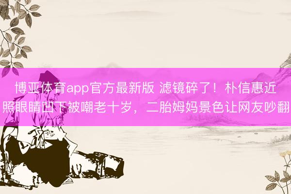 博亚体育app官方最新版 滤镜碎了!朴信惠近照眼睛凹下被嘲老十岁,二胎姆妈景色让网友吵翻