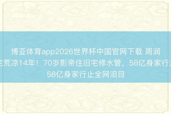 博亚体育app2026世界杯中国官网下载 周润发亿元豪宅荒凉14年！70岁影帝住旧宅修水管，58亿身家行止全网泪目
