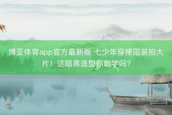 博亚体育app官方最新版 七少年穿梗阻装拍大片！这暗黑造型你敢学吗？