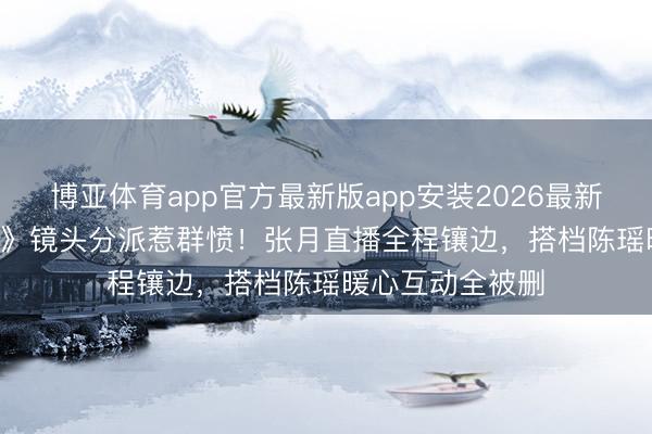 博亚体育app官方最新版app安装2026最新版 《乘风2026》镜头分派惹群愤！张月直播全程镶边，搭档陈瑶暖心互动全被删