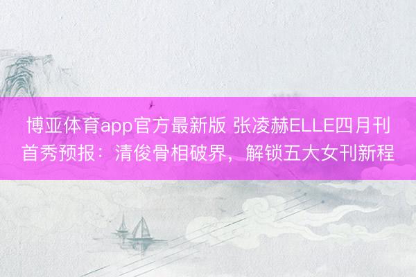 博亚体育app官方最新版 张凌赫ELLE四月刊首秀预报：清俊骨相破界，解锁五大女刊新程