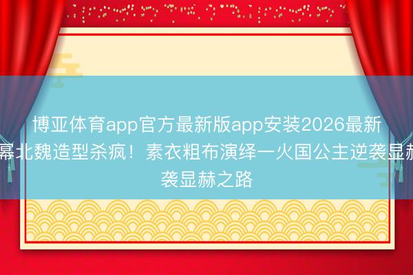 博亚体育app官方最新版app安装2026最新版 杨幂北魏造型杀疯！素衣粗布演绎一火国公主逆袭显赫之路