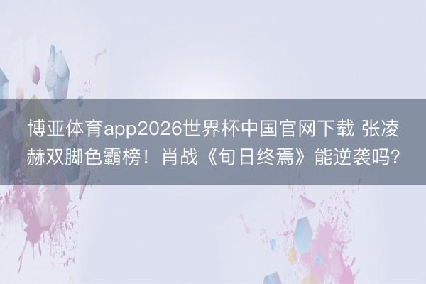 博亚体育app2026世界杯中国官网下载 张凌赫双脚色霸榜！肖战《旬日终焉》能逆袭吗？