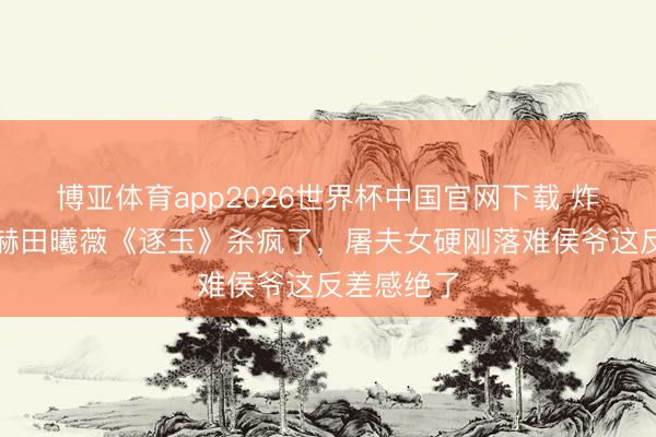 博亚体育app2026世界杯中国官网下载 炸裂！张凌赫田曦薇《逐玉》杀疯了，屠夫女硬刚落难侯爷这反差感绝了