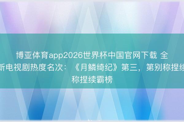 博亚体育app2026世界杯中国官网下载 全网最新电视剧热度名次：《月鳞绮纪》第三，第别称捏续霸榜