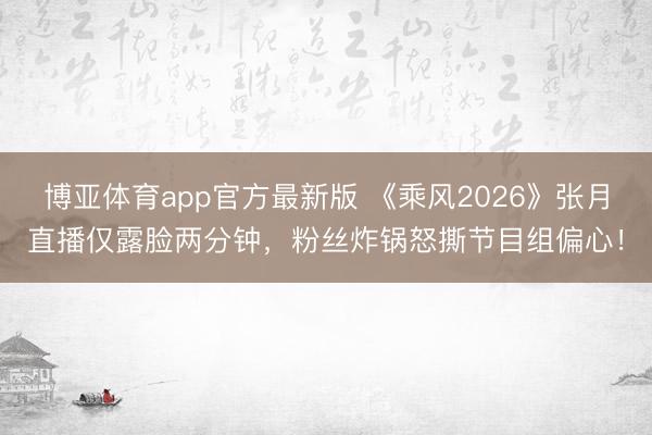 博亚体育app官方最新版 《乘风2026》张月直播仅露脸两分钟，粉丝炸锅怒撕节目组偏心！