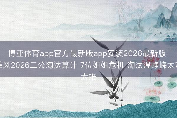 博亚体育app官方最新版app安装2026最新版 乘风2026二公淘汰算计 7位姐姐危机 淘汰温峥嵘太难