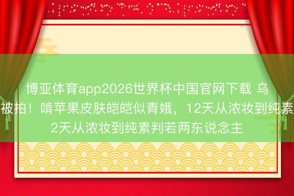 博亚体育app2026世界杯中国官网下载 乌兰图雅后台素颜被拍！啃苹果皮肤皑皑似青娥，12天从浓妆到纯素判若两东说念主
