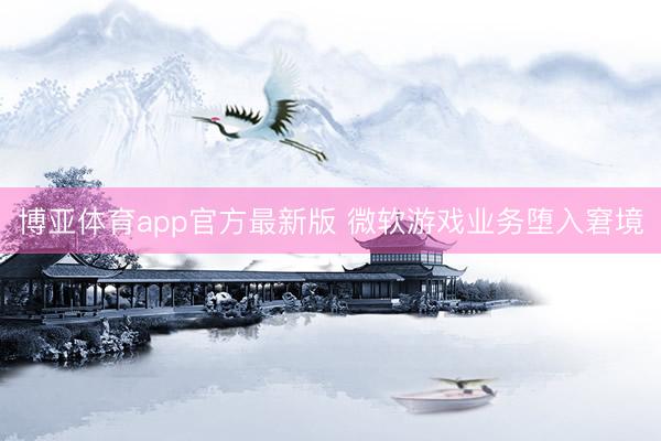 博亚体育app官方最新版 微软游戏业务堕入窘境