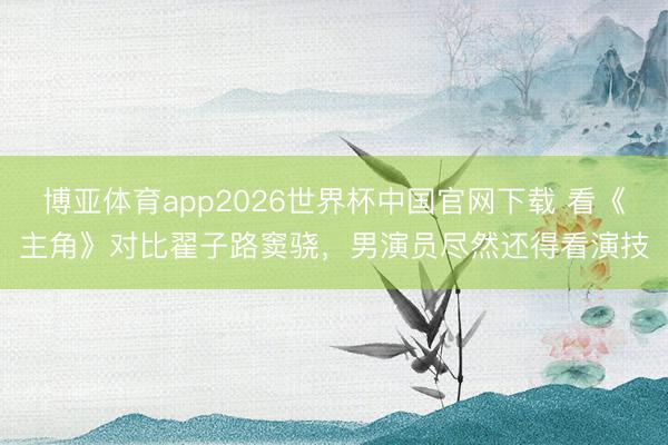 博亚体育app2026世界杯中国官网下载 看《主角》对比翟子路窦骁，男演员尽然还得看演技