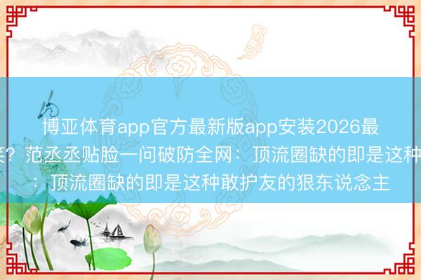 博亚体育app官方最新版app安装2026最新版 白鹿被骂不敢笑？范丞丞贴脸一问破防全网：顶流圈缺的即是这种敢护友的狠东说念主