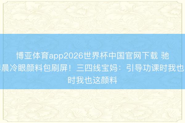 博亚体育app2026世界杯中国官网下载 驰驱吧李晨冷眼颜料包刷屏！三四线宝妈：引导功课时我也这颜料