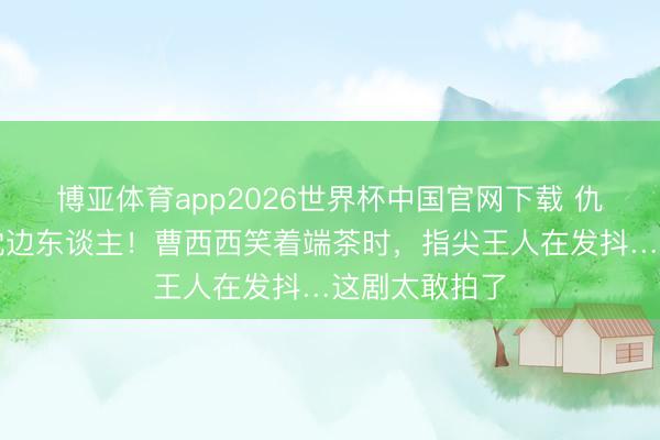 博亚体育app2026世界杯中国官网下载 仇东谈主竟是枕边东谈主！曹西西笑着端茶时，指尖王人在发抖…这剧太敢拍了