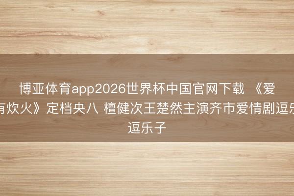 博亚体育app2026世界杯中国官网下载 《爱情有炊火》定档央八 檀健次王楚然主演齐市爱情剧逗乐子