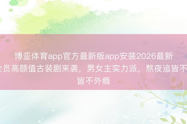 博亚体育app官方最新版app安装2026最新版 全员高颜值古装剧来袭，男女主实力派，熬夜追皆不外瘾