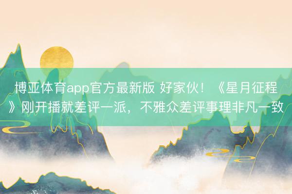 博亚体育app官方最新版 好家伙！《星月征程》刚开播就差评一派，不雅众差评事理非凡一致