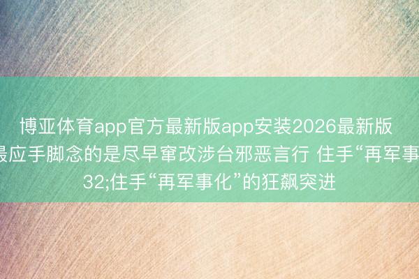 博亚体育app官方最新版app安装2026最新版 酬酢部:日方最应手脚念的是尽早窜改涉台邪恶言行 住手“再军事化”的狂飙突进