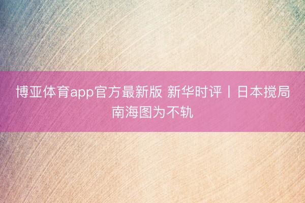 博亚体育app官方最新版 新华时评丨日本搅局南海图为不轨