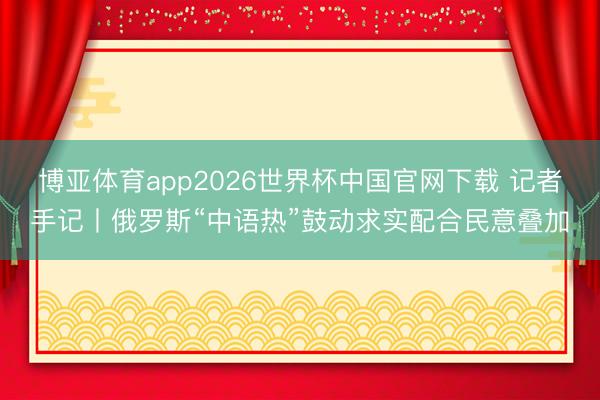 博亚体育app2026世界杯中国官网下载 记者手记丨俄罗斯“中语热”鼓动求实配合民意叠加