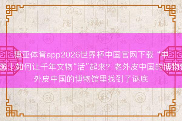 博亚体育app2026世界杯中国官网下载 “中国纪行”第二季㊱｜如何让千年文物“活”起来？老外皮中国的博物馆里找到了谜底