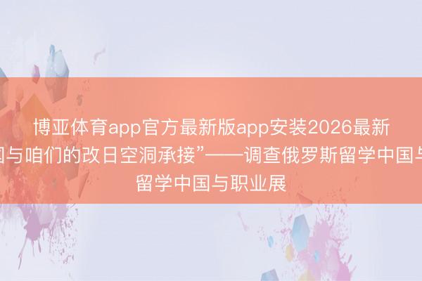博亚体育app官方最新版app安装2026最新版 “中国与咱们的改日空洞承接”——调查俄罗斯留学中国与职业展