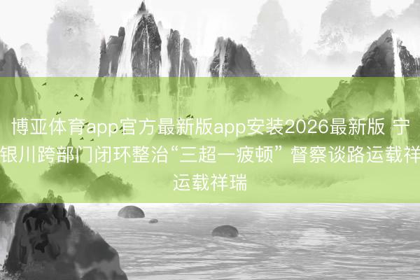 博亚体育app官方最新版app安装2026最新版 宁夏银川跨部门闭环整治“三超一疲顿” 督察谈路运载祥瑞