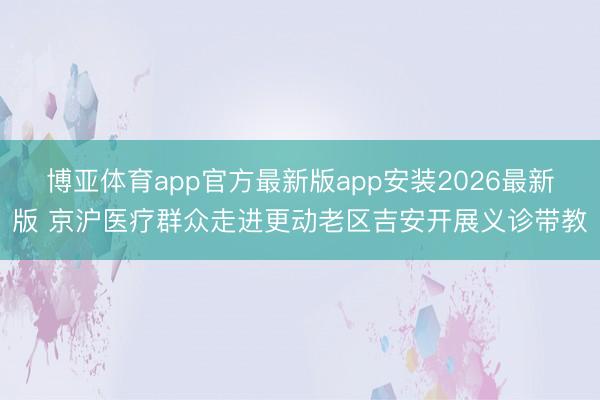 博亚体育app官方最新版app安装2026最新版 京沪医疗群众走进更动老区吉安开展义诊带教
