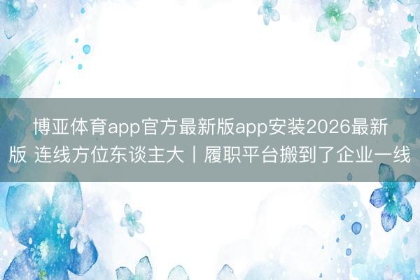 博亚体育app官方最新版app安装2026最新版 连线方位东谈主大丨履职平台搬到了企业一线