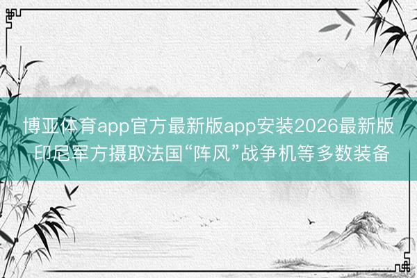 博亚体育app官方最新版app安装2026最新版 印尼军方摄取法国“阵风”战争机等多数装备