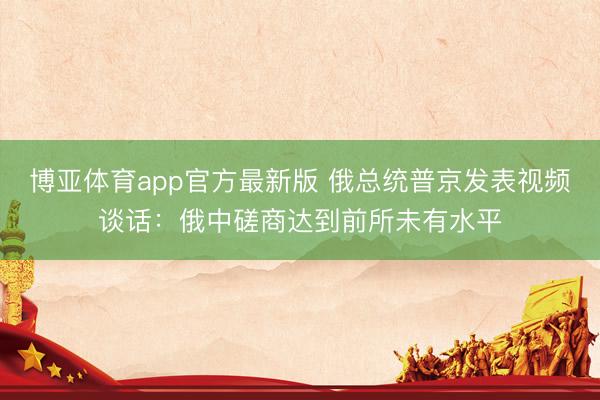 博亚体育app官方最新版 俄总统普京发表视频谈话：俄中磋商达到前所未有水平