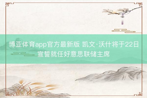 博亚体育app官方最新版 凯文·沃什将于22日宣誓就任好意思联储主席