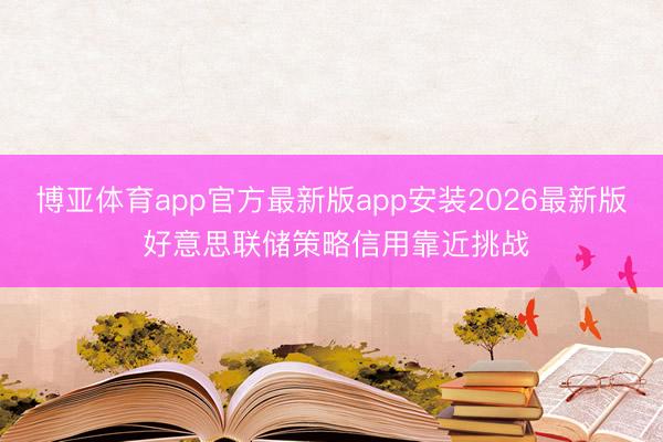 博亚体育app官方最新版app安装2026最新版 好意思联储策略信用靠近挑战