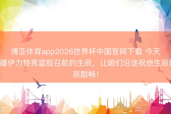 博亚体育app2026世界杯中国官网下载 今天是新疆伊力特男篮殷召航的生辰，让咱们沿途祝他生辰酣畅！