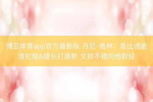 博亚体育app官方最新版 丹尼·格林：恩比德能造犯规&擅长打唐斯 文班不错向他取经