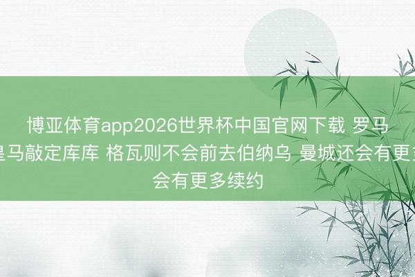 博亚体育app2026世界杯中国官网下载 罗马诺:皇马敲定库库 格瓦则不会前去伯纳乌 曼城还会有更多续约