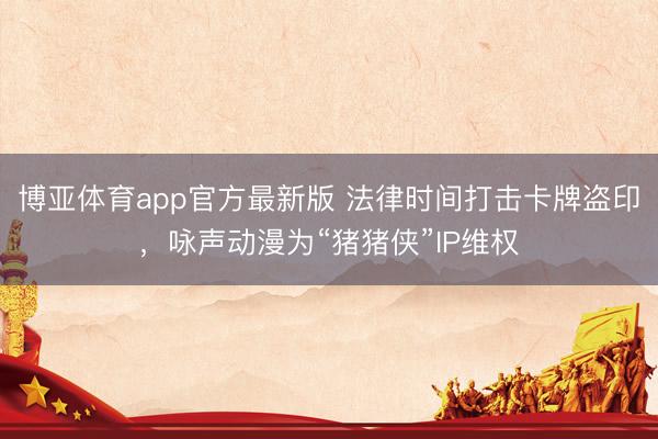 博亚体育app官方最新版 法律时间打击卡牌盗印，咏声动漫为“猪猪侠”IP维权