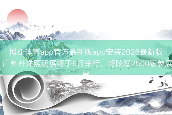 博亚体育app官方最新版app安装2026最新版 广州外洋照明展将于6月举行,将眩惑2500家参展