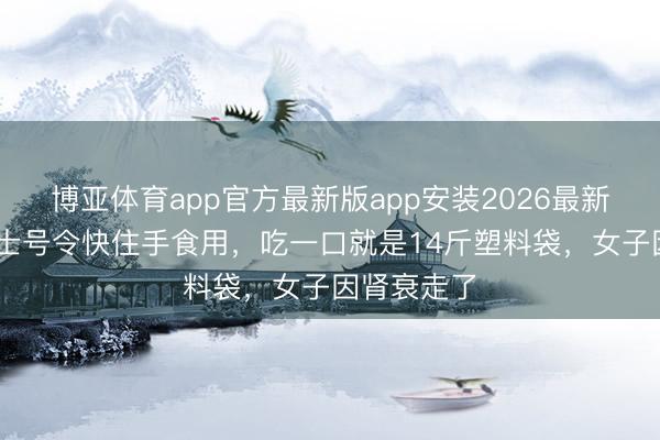 博亚体育app官方最新版app安装2026最新版 多名院士号令快住手食用，吃一口就是14斤塑料袋，女子因肾衰走了