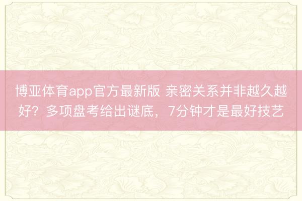 博亚体育app官方最新版 亲密关系并非越久越好？多项盘考给出谜底，7分钟才是最好技艺