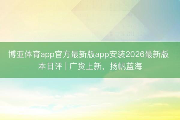 博亚体育app官方最新版app安装2026最新版 本日评 | 广货上新，扬帆蓝海