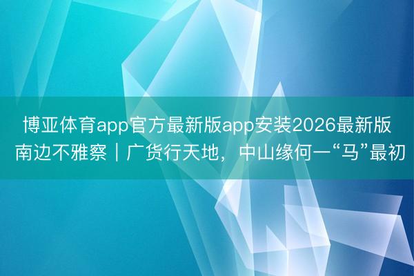 博亚体育app官方最新版app安装2026最新版 南边不雅察｜广货行天地，中山缘何一“马”最初