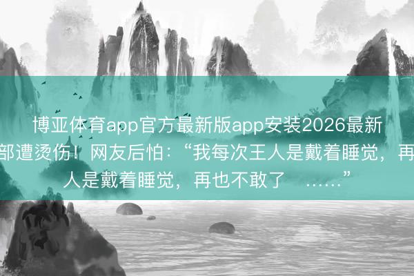 博亚体育app官方最新版app安装2026最新版 杨幂晒照,脸部遭烫伤!网友后怕:“我每次王人是戴着睡觉,再也不敢了……”