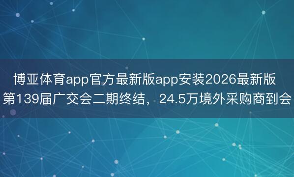 博亚体育app官方最新版app安装2026最新版 第139届广交会二期终结，24.5万境外采购商到会
