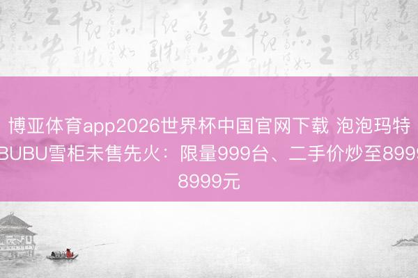 博亚体育app2026世界杯中国官网下载 泡泡玛特LABUBU雪柜未售先火：限量999台、二手价炒至8999元