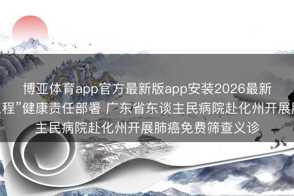博亚体育app官方最新版app安装2026最新版 落实“百千万工程”健康责任部署 广东省东谈主民病院赴化州开展肺癌免费筛查义诊