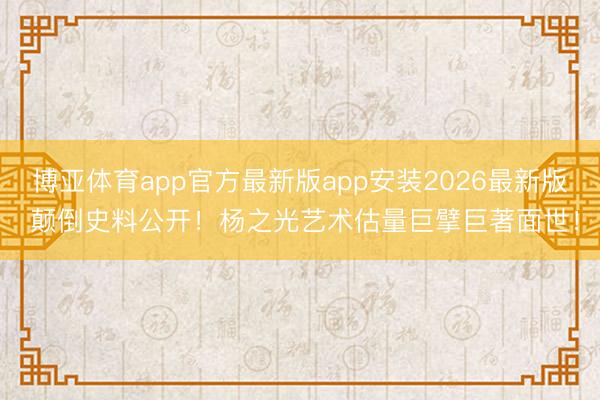 博亚体育app官方最新版app安装2026最新版 颠倒史料公开！杨之光艺术估量巨擘巨著面世！