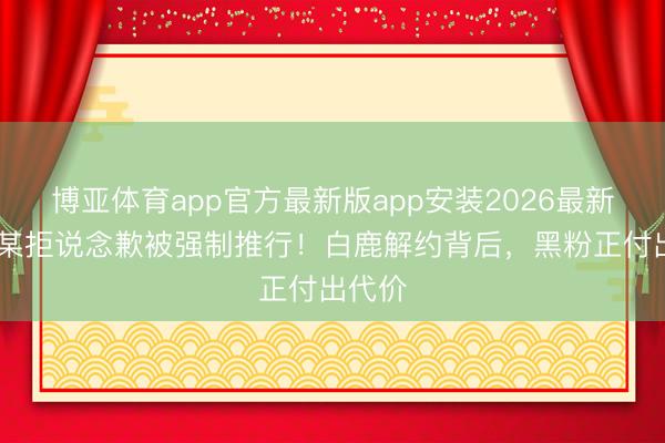 博亚体育app官方最新版app安装2026最新版 马某拒说念歉被强制推行！白鹿解约背后，黑粉正付出代价