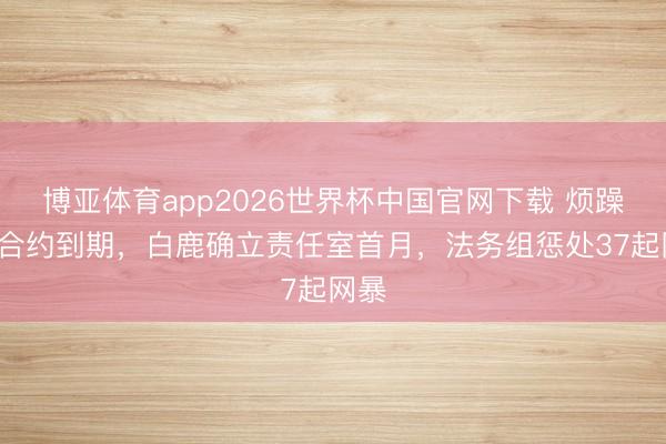 博亚体育app2026世界杯中国官网下载 烦躁9年合约到期，白鹿确立责任室首月，法务组惩处37起网暴